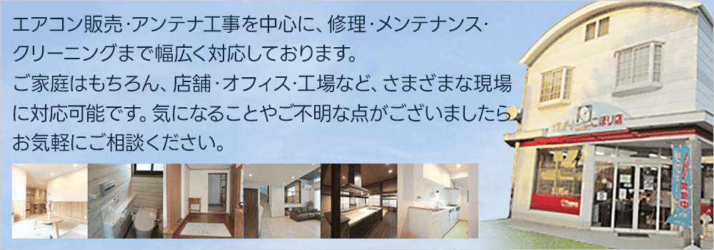 エアコン販売・アンテナ工事を中心に、修理・メンテナンス・クリーニングまで幅広く対応しております。ご家庭はもちろん、店舗・オフィス・工場など、さまざまな現場に対応可能です。気になることやご不明な点がございましたら、お気軽にご相談ください。